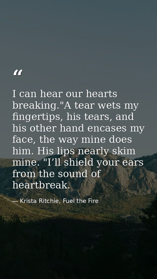 I can hear our hearts breaking."A tear wets my fingertips, his tears, and his other hand encases my face, the way mine d — Krista Ritchie, Fuel the Fire