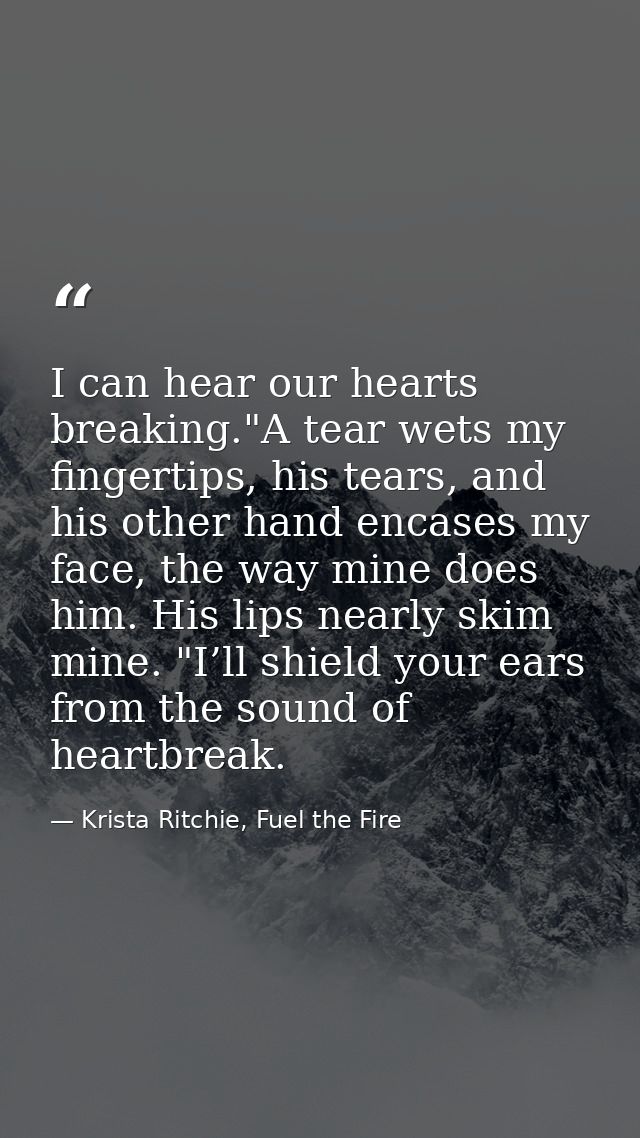 I can hear our hearts breaking."A tear wets my fingertips, his tears, and his other hand encases my face, the way mine d — Krista Ritchie, Fuel the Fire