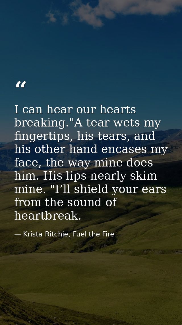 I can hear our hearts breaking."A tear wets my fingertips, his tears, and his other hand encases my face, the way mine d — Krista Ritchie, Fuel the Fire