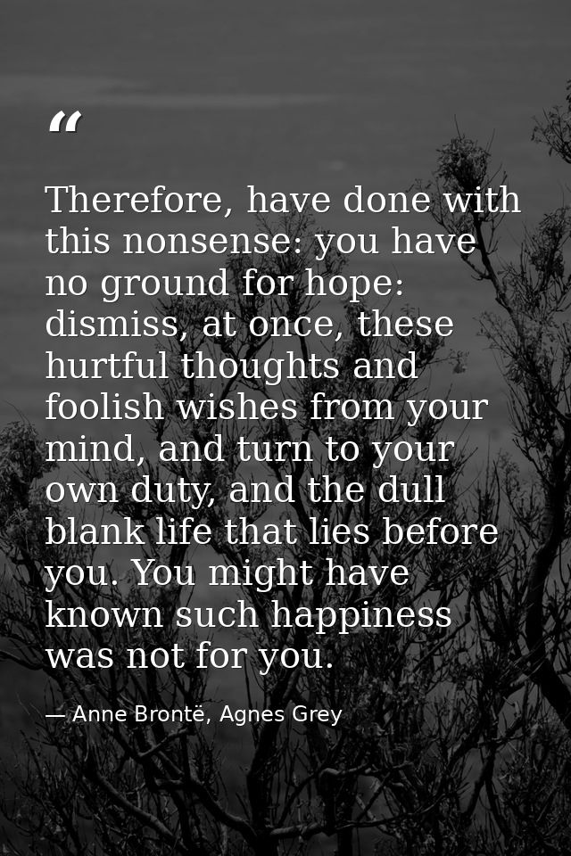 Therefore, have done with this nonsense: you have no ground for hope: dismiss, at once, these hurtful thoughts and fooli — Anne Brontë, Agnes Grey