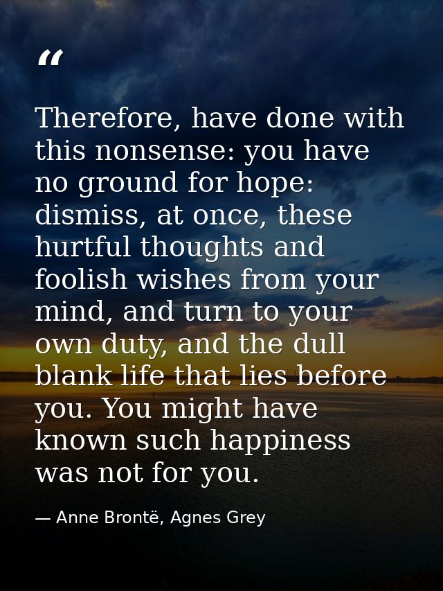 Therefore, have done with this nonsense: you have no ground for hope: dismiss, at once, these hurtful thoughts and fooli — Anne Brontë, Agnes Grey