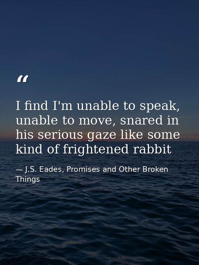 I find I'm unable to speak, unable to move, snared in his serious gaze like some kind of frightened rabbit — J.S. Eades, Promises and Other Broken Things