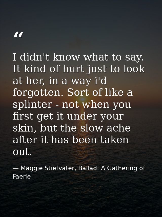 I didn't know what to say. It kind of hurt just to look at her, in a way i'd forgotten. Sort of like a splinter - not wh — Maggie Stiefvater, Ballad: A Gathering of Faerie