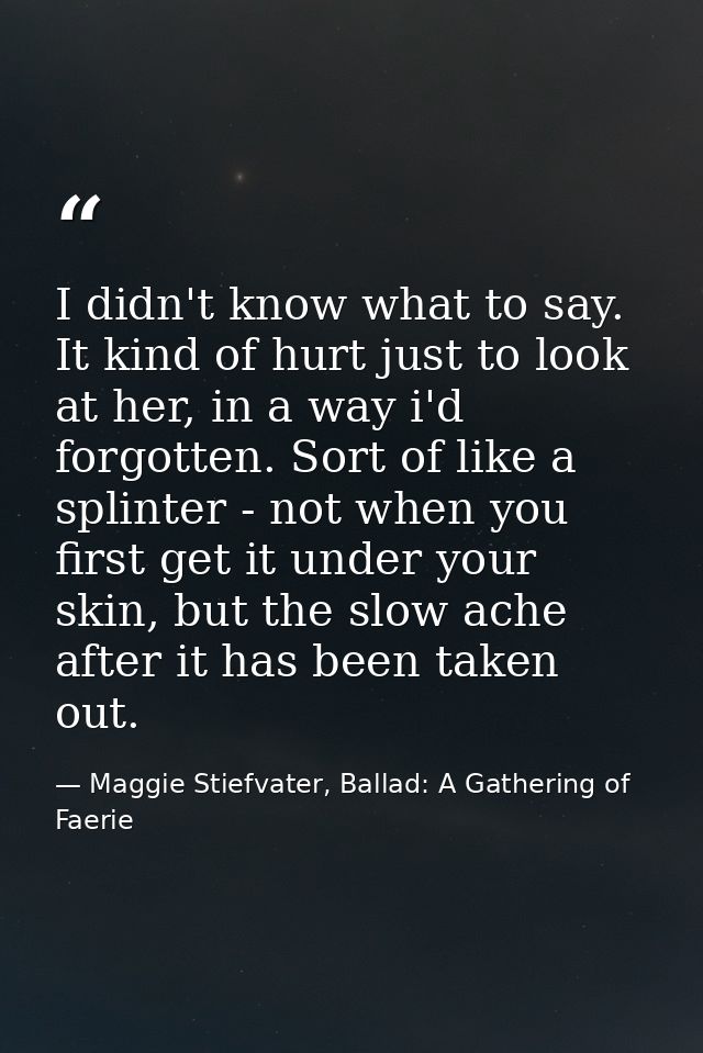 I didn't know what to say. It kind of hurt just to look at her, in a way i'd forgotten. Sort of like a splinter - not wh — Maggie Stiefvater, Ballad: A Gathering of Faerie