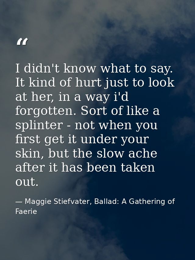 I didn't know what to say. It kind of hurt just to look at her, in a way i'd forgotten. Sort of like a splinter - not wh — Maggie Stiefvater, Ballad: A Gathering of Faerie