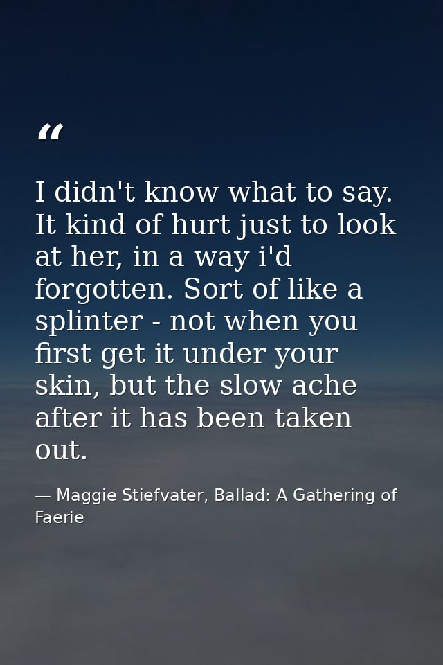 I didn't know what to say. It kind of hurt just to look at her, in a way i'd forgotten. Sort of like a splinter - not wh — Maggie Stiefvater, Ballad: A Gathering of Faerie