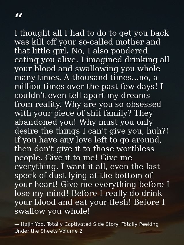 I thought all I had to do to get you back was kill off your so-called mother and that little girl. No, I also pondered e — Hajin Yoo, Totally Captivated Side Story: Totally Peeking Under the Sheets Volume 2