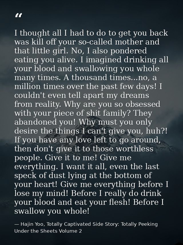 I thought all I had to do to get you back was kill off your so-called mother and that little girl. No, I also pondered e — Hajin Yoo, Totally Captivated Side Story: Totally Peeking Under the Sheets Volume 2