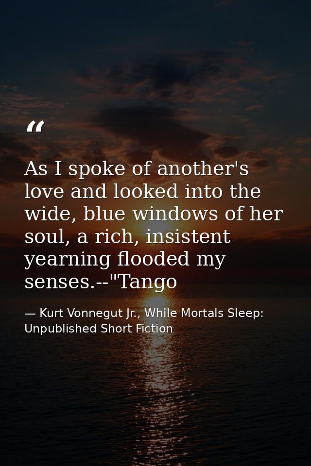As I spoke of another's love and looked into the wide, blue windows of her soul, a rich, insistent yearning flooded my s — Kurt Vonnegut Jr., While Mortals Sleep: Unpublished Short Fiction