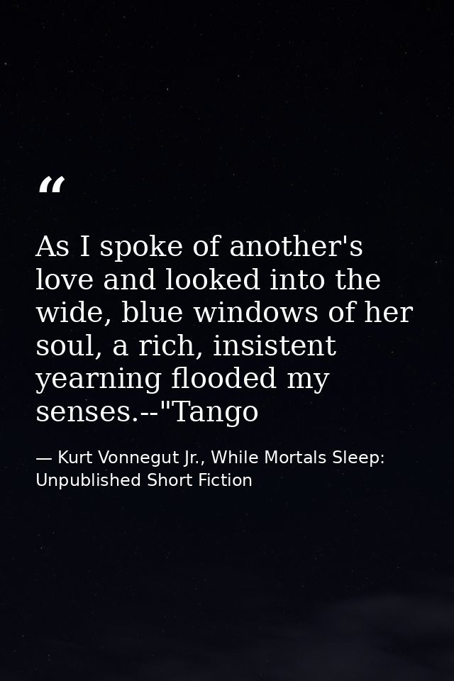 As I spoke of another's love and looked into the wide, blue windows of her soul, a rich, insistent yearning flooded my s — Kurt Vonnegut Jr., While Mortals Sleep: Unpublished Short Fiction