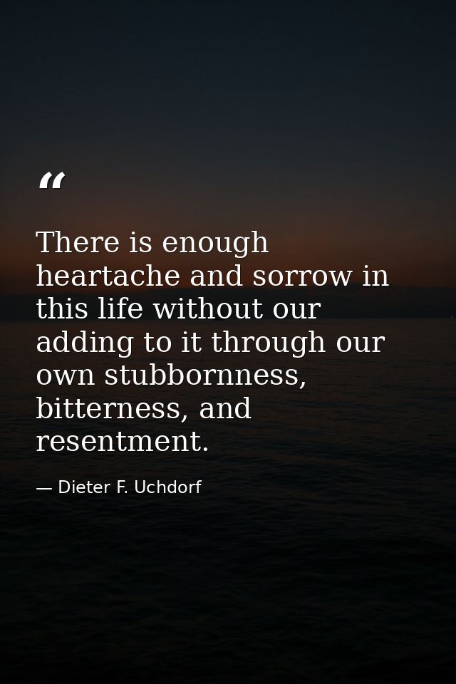 There is enough heartache and sorrow in this life without our adding to it through our own stubbornness, bitterness, and — Dieter F. Uchdorf