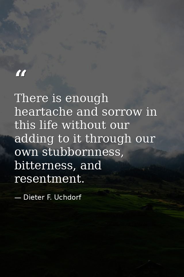 There is enough heartache and sorrow in this life without our adding to it through our own stubbornness, bitterness, and — Dieter F. Uchdorf