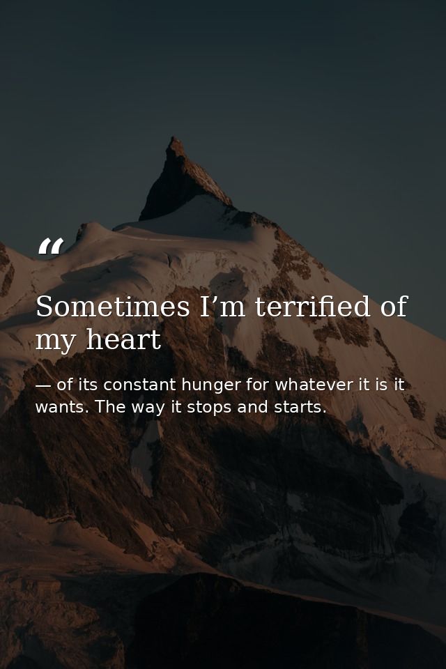 Sometimes I’m terrified of my heart — of its constant hunger for whatever it is it wants. The way it stops and starts.