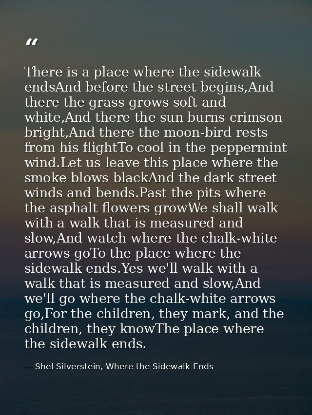 There is a place where the sidewalk endsAnd before the street begins,And there the grass grows soft and white,And there  — Shel Silverstein, Where the Sidewalk Ends