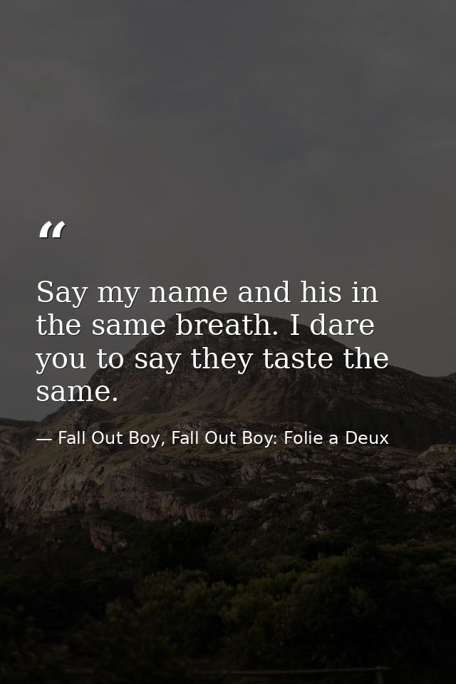 Say my name and his in the same breath. I dare you to say they taste the same. — Fall Out Boy, Fall Out Boy: Folie a Deux