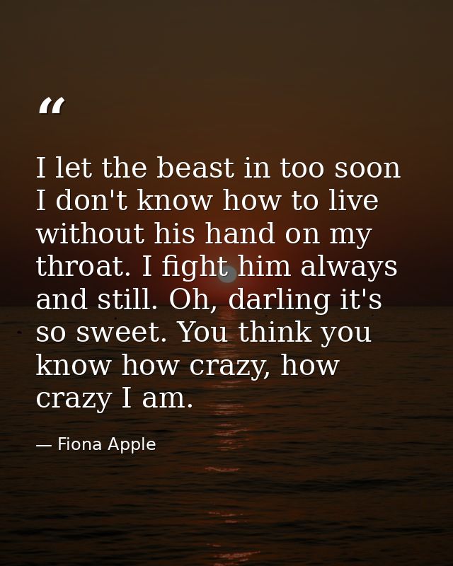 I let the beast in too soon I don't know how to live without his hand on my throat. I fight him always and still. Oh, da — Fiona Apple