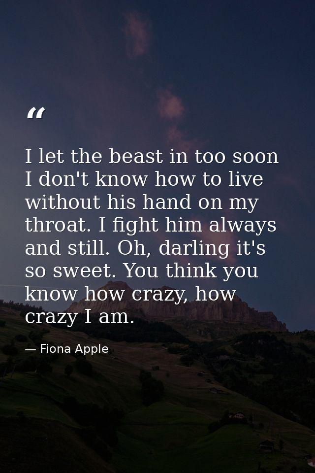 I let the beast in too soon I don't know how to live without his hand on my throat. I fight him always and still. Oh, da — Fiona Apple