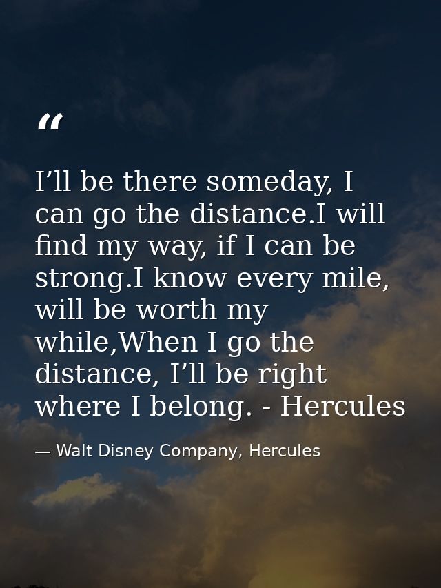 I’ll be there someday, I can go the distance.I will find my way, if I can be strong.I know every mile, will be worth my  — Walt Disney Company, Hercules