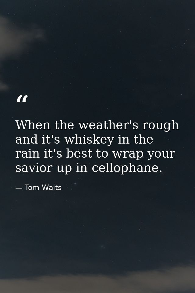 When the weather's rough and it's whiskey in the rain it's best to wrap your savior up in cellophane. — Tom Waits