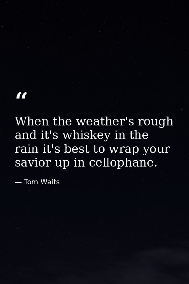 When the weather's rough and it's whiskey in the rain it's best to wrap your savior up in cellophane. — Tom Waits