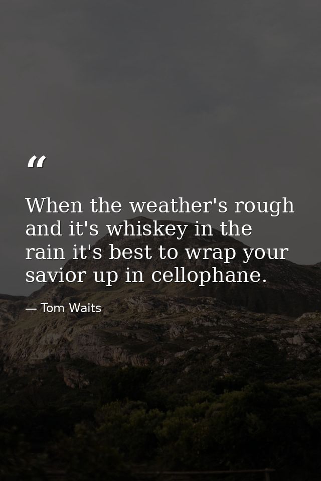 When the weather's rough and it's whiskey in the rain it's best to wrap your savior up in cellophane. — Tom Waits