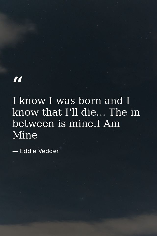I know I was born and I know that I'll die... The in between is mine.I Am Mine — Eddie Vedder