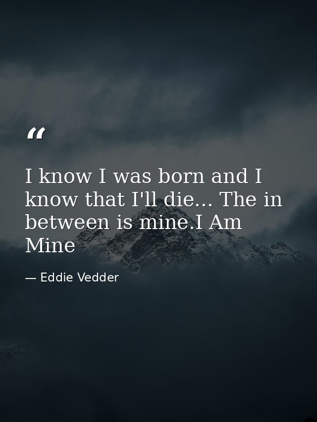 I know I was born and I know that I'll die... The in between is mine.I Am Mine — Eddie Vedder
