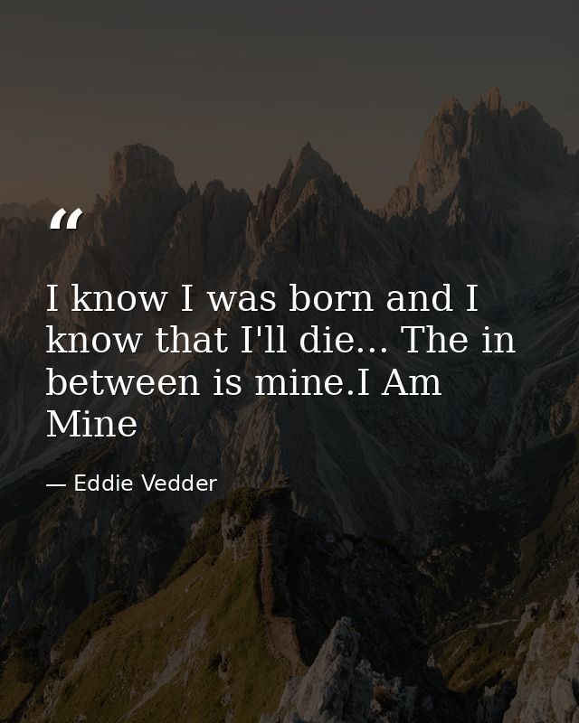 I know I was born and I know that I'll die... The in between is mine.I Am Mine — Eddie Vedder