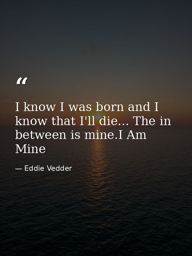 I know I was born and I know that I'll die... The in between is mine.I Am Mine — Eddie Vedder