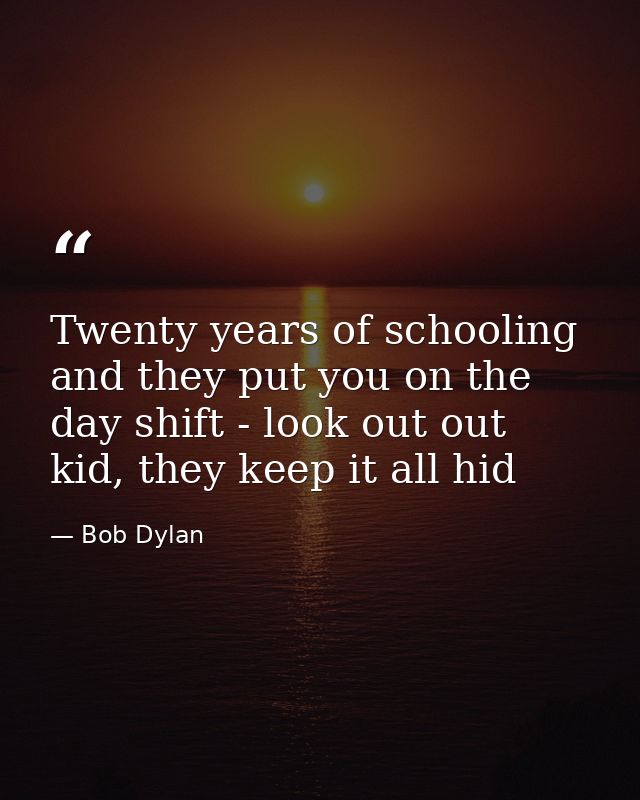 Twenty years of schooling and they put you on the day shift - look out out kid, they keep it all hid — Bob Dylan