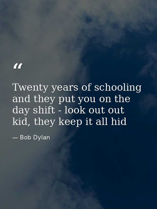 Twenty years of schooling and they put you on the day shift - look out out kid, they keep it all hid — Bob Dylan