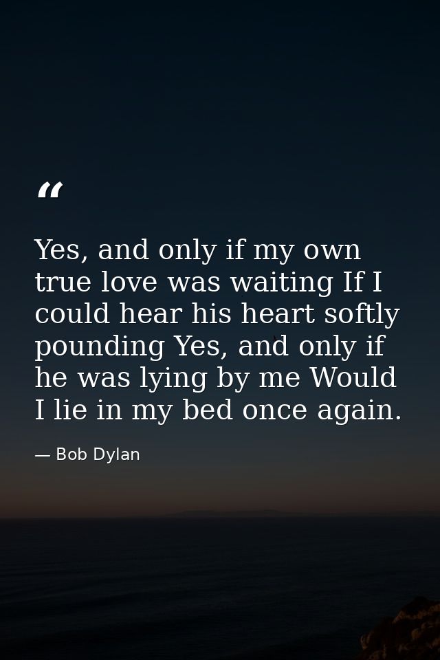 Yes, and only if my own true love was waiting If I could hear his heart softly pounding Yes, and only if he was lying by — Bob Dylan