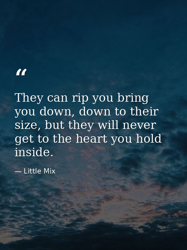They can rip you bring you down, down to their size, but they will never get to the heart you hold inside. — Little Mix