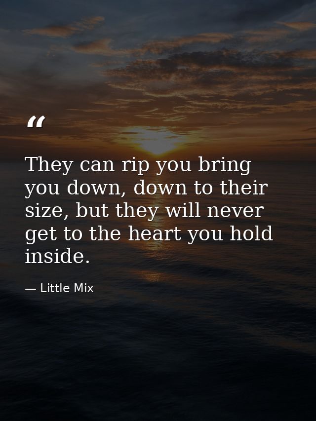 They can rip you bring you down, down to their size, but they will never get to the heart you hold inside. — Little Mix