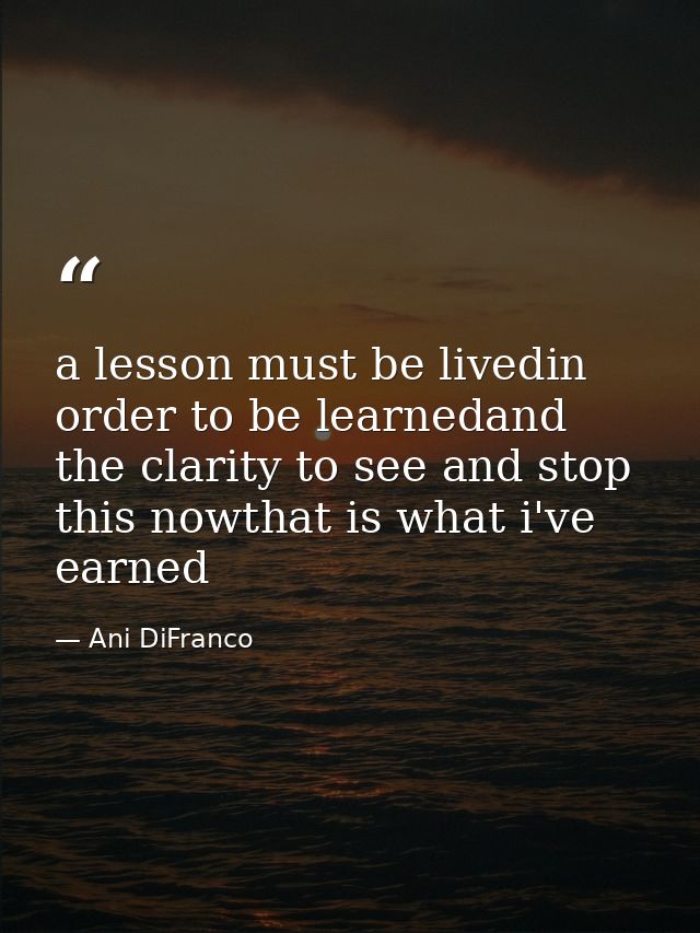 a lesson must be livedin order to be learnedand the clarity to see and stop this nowthat is what i've earned — Ani DiFranco