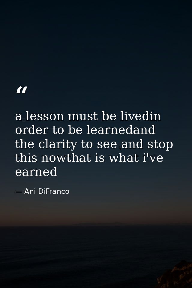 a lesson must be livedin order to be learnedand the clarity to see and stop this nowthat is what i've earned — Ani DiFranco