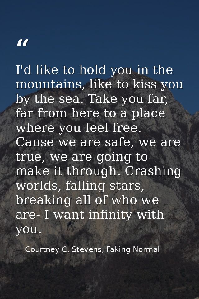 I'd like to hold you in the mountains, like to kiss you by the sea. Take you far, far from here to a place where you fee — Courtney C. Stevens, Faking Normal