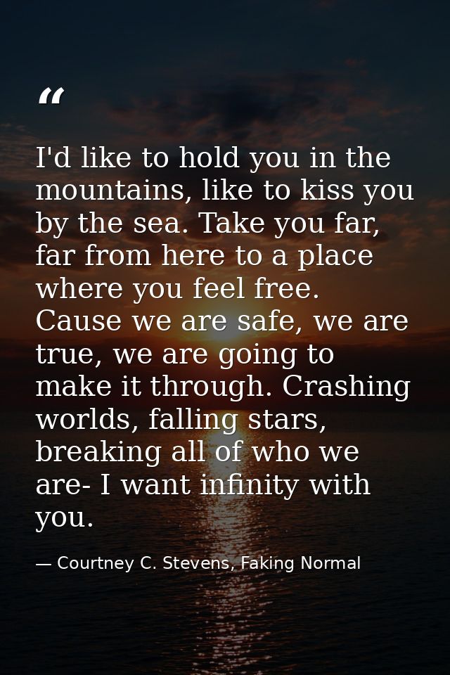 I'd like to hold you in the mountains, like to kiss you by the sea. Take you far, far from here to a place where you fee — Courtney C. Stevens, Faking Normal