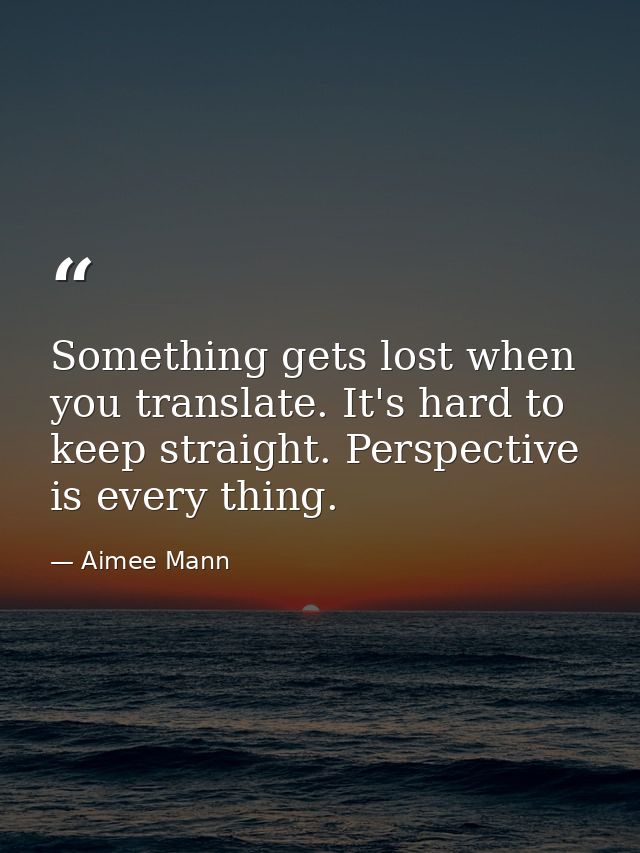 Something gets lost when you translate. It's hard to keep straight. Perspective is every thing. — Aimee Mann