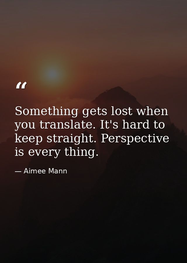 Something gets lost when you translate. It's hard to keep straight. Perspective is every thing. — Aimee Mann
