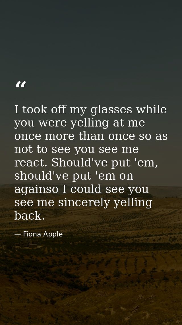 I took off my glasses while you were yelling at me once more than once so as not to see you see me react. Should've put  — Fiona Apple