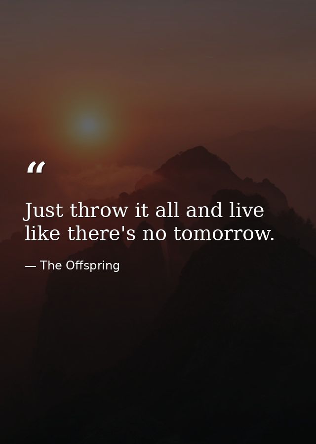 Just throw it all and live like there's no tomorrow. — The Offspring