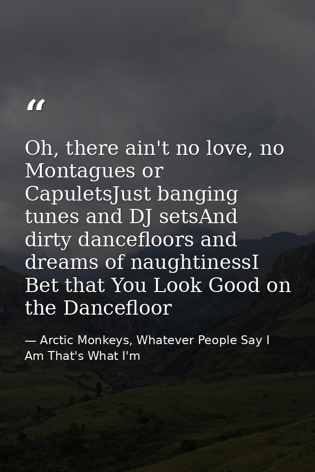 Oh, there ain't no love, no Montagues or CapuletsJust banging tunes and DJ setsAnd dirty dancefloors and dreams of naugh — Arctic Monkeys, Whatever People Say I Am That's What I'm