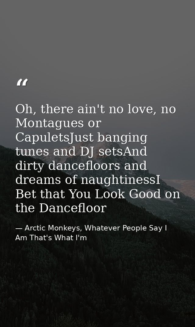 Oh, there ain't no love, no Montagues or CapuletsJust banging tunes and DJ setsAnd dirty dancefloors and dreams of naugh — Arctic Monkeys, Whatever People Say I Am That's What I'm
