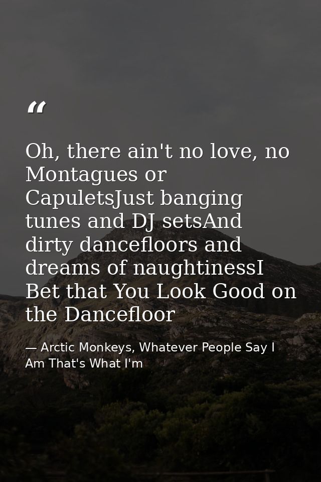 Oh, there ain't no love, no Montagues or CapuletsJust banging tunes and DJ setsAnd dirty dancefloors and dreams of naugh — Arctic Monkeys, Whatever People Say I Am That's What I'm