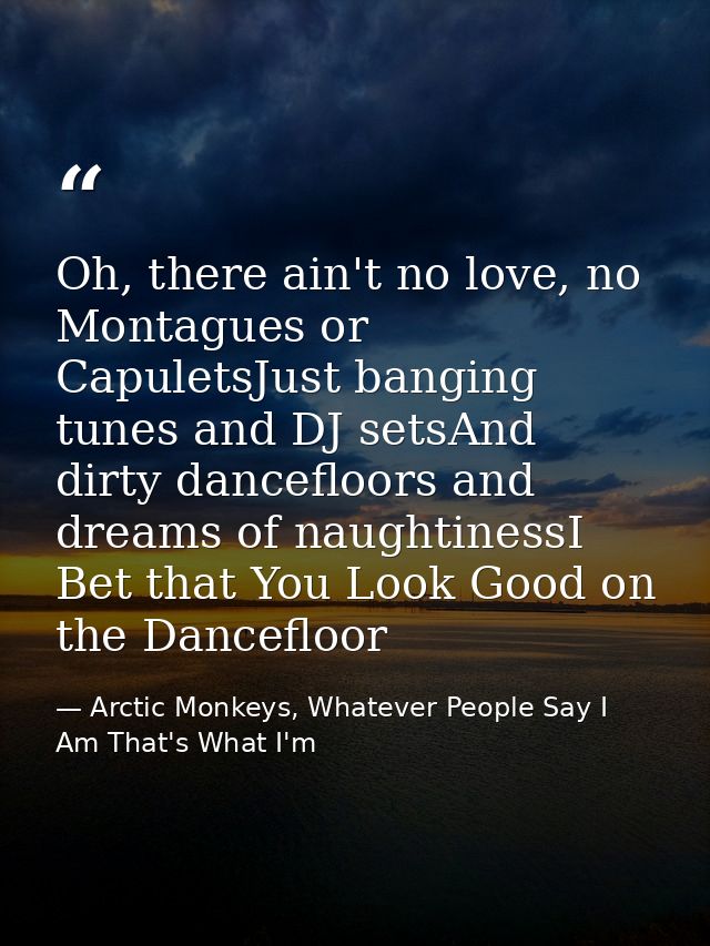 Oh, there ain't no love, no Montagues or CapuletsJust banging tunes and DJ setsAnd dirty dancefloors and dreams of naugh — Arctic Monkeys, Whatever People Say I Am That's What I'm