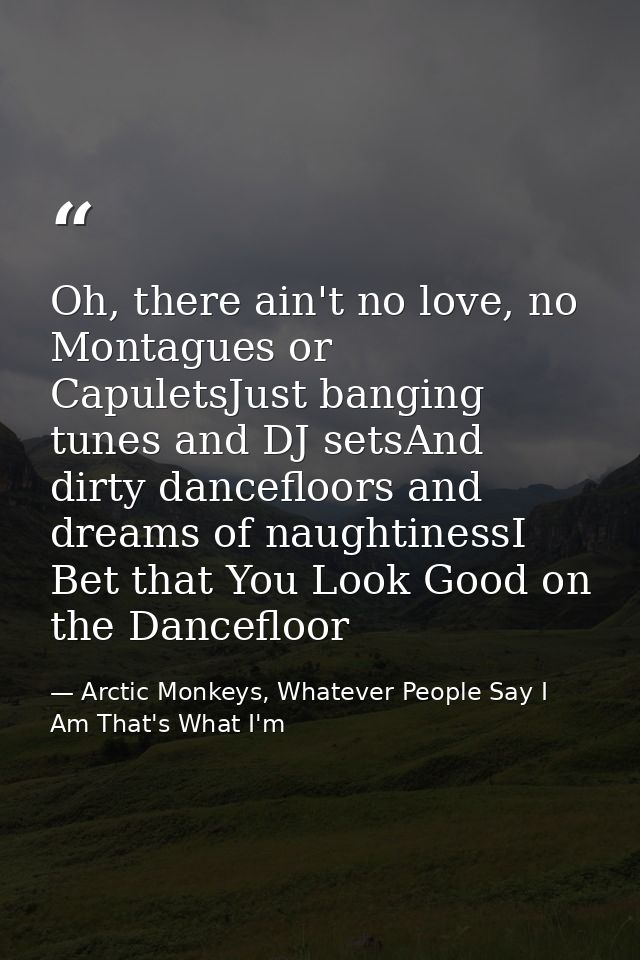 Oh, there ain't no love, no Montagues or CapuletsJust banging tunes and DJ setsAnd dirty dancefloors and dreams of naugh — Arctic Monkeys, Whatever People Say I Am That's What I'm