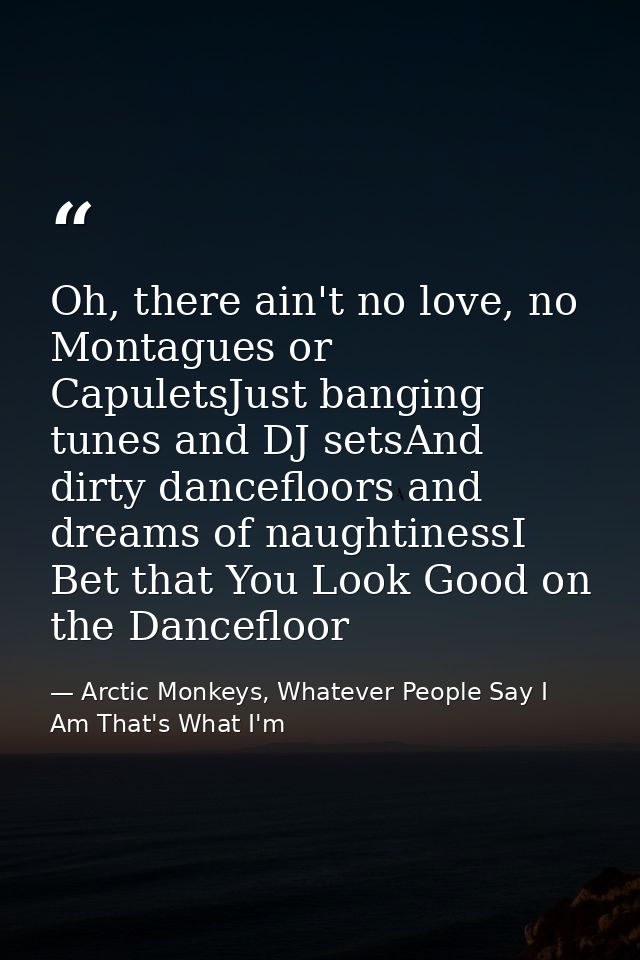 Oh, there ain't no love, no Montagues or CapuletsJust banging tunes and DJ setsAnd dirty dancefloors and dreams of naugh — Arctic Monkeys, Whatever People Say I Am That's What I'm