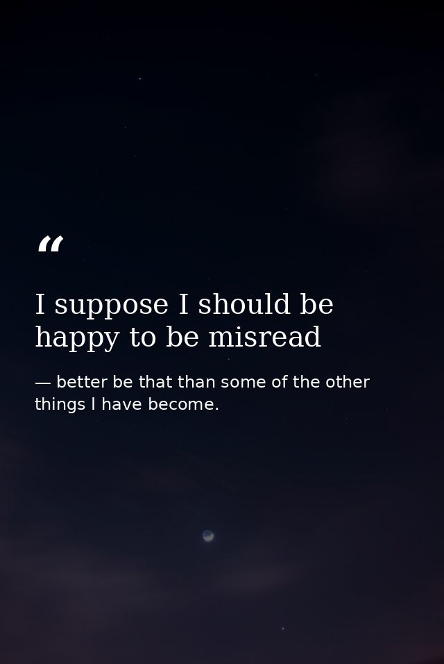I suppose I should be happy to be misread — better be that than some of the other things I have become.