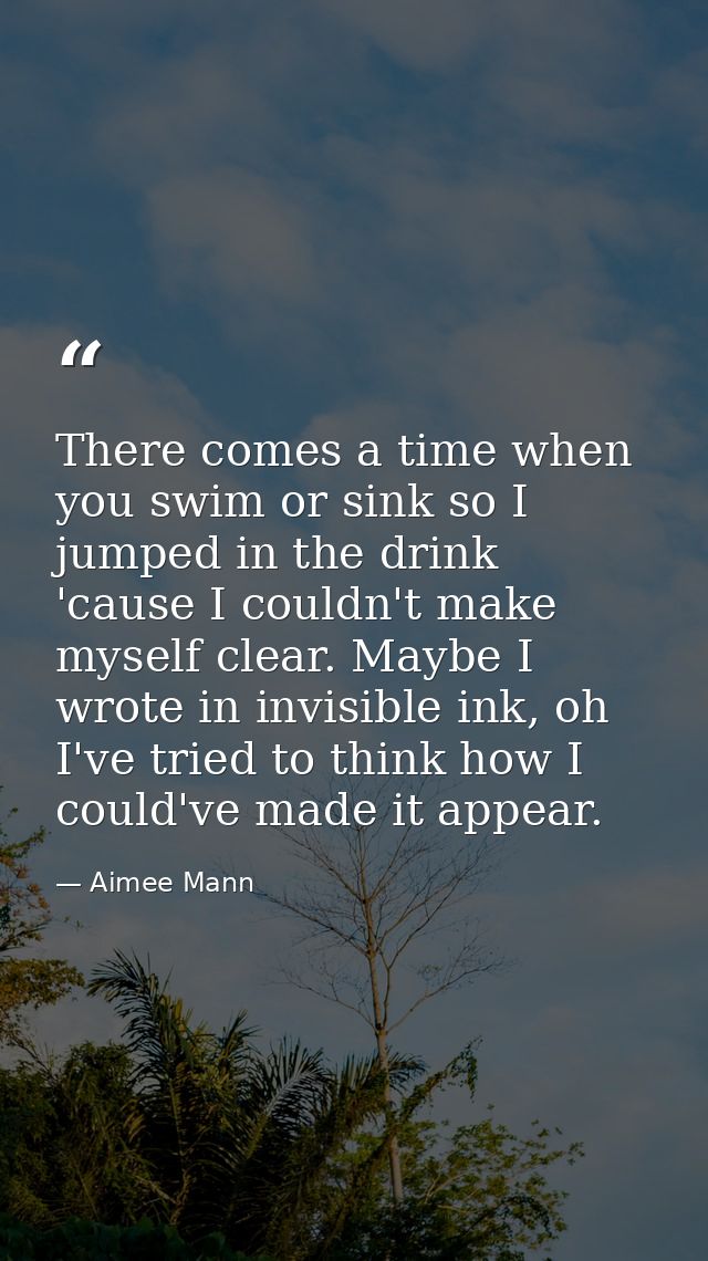 There comes a time when you swim or sink so I jumped in the drink 'cause I couldn't make myself clear. Maybe I wrote in  — Aimee Mann